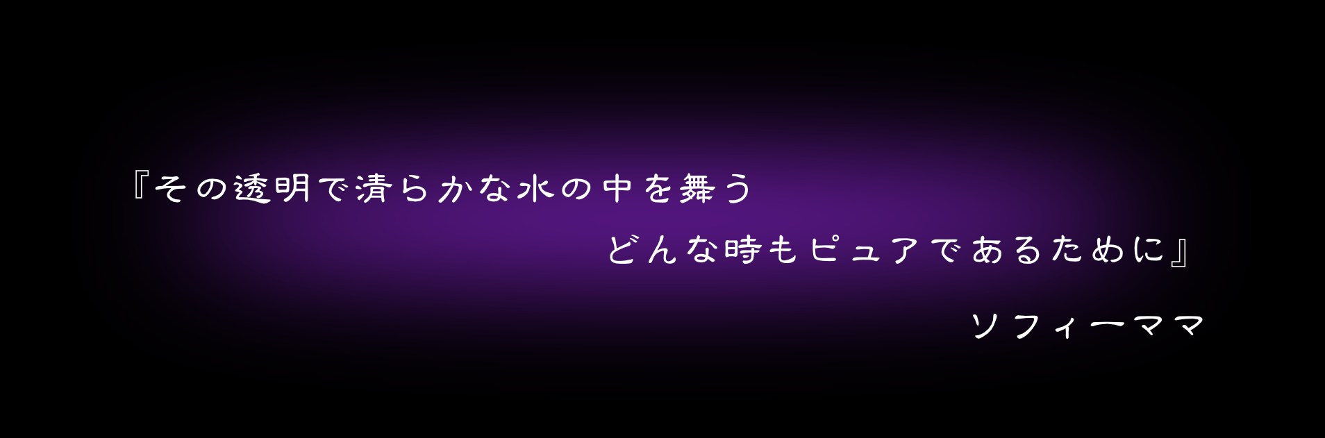 『その透明で清らかな水の中を舞う　どんな時もピュアであるために』　ソフィーママ