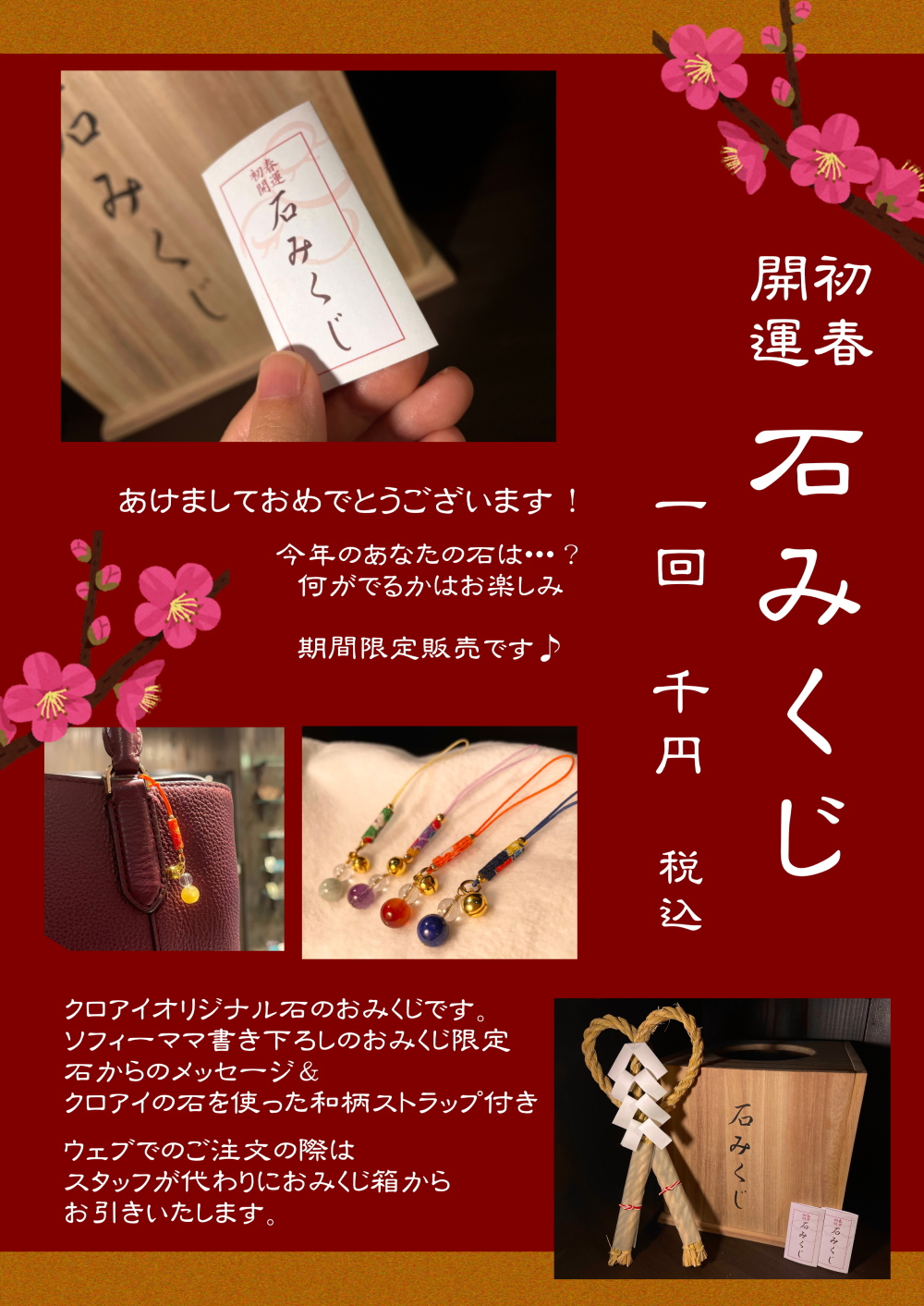 あけましておめでとうございます！
今年のあなたの石は…？
何がでるかはお楽しみ
期間限定販売です♪
クロアイオリジナルの石のおみくじです。
ソフィーママ書き下ろしのおみくじ限定
石からのメッセージ＆クロアイの石を使った和柄ストラップ付き
ウェブでのご注文の際は
スタッフが代わりにおみくじ箱からお引きいたします。